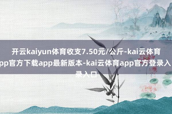 开云kaiyun体育收支7.50元/公斤-kai云体育app官方下载app最新版本-kai云体育app官方登录入口