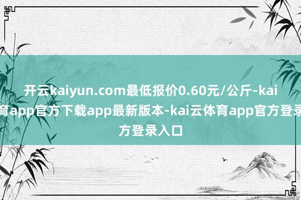 开云kaiyun.com最低报价0.60元/公斤-kai云体育app官方下载app最新版本-kai云体育app官方登录入口