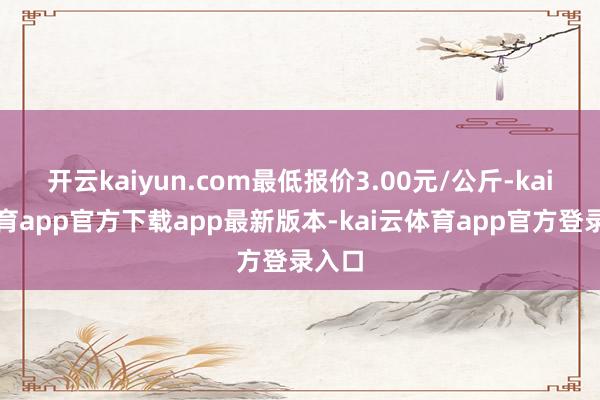 开云kaiyun.com最低报价3.00元/公斤-kai云体育app官方下载app最新版本-kai云体育app官方登录入口