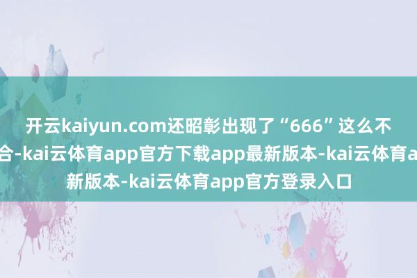开云kaiyun.com还昭彰出现了“666”这么不解是以的数字组合-kai云体育app官方下载app最新版本-kai云体育app官方登录入口