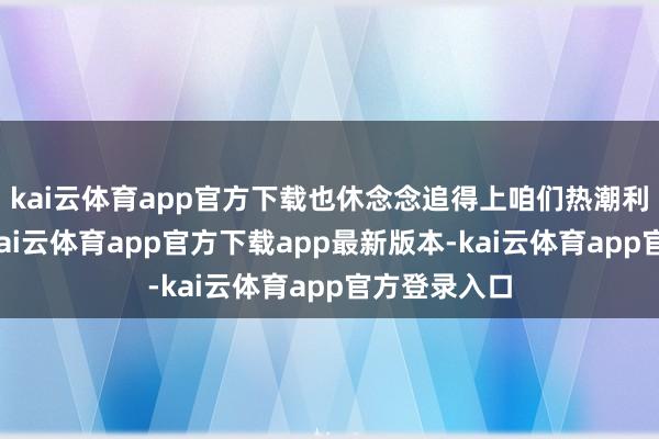 kai云体育app官方下载也休念念追得上咱们热潮利弊的轮番-kai云体育app官方下载app最新版本-kai云体育app官方登录入口