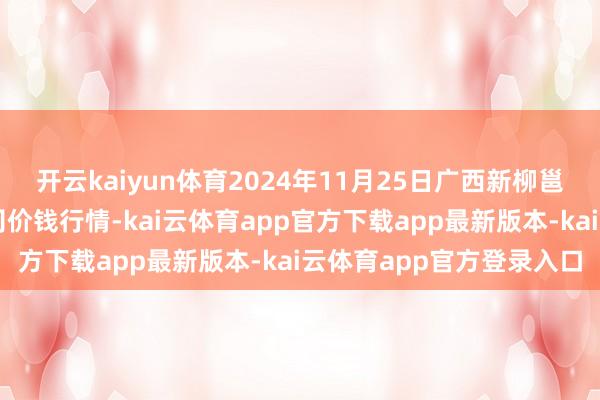 开云kaiyun体育2024年11月25日广西新柳邕农居品批发市集有限公司价钱行情-kai云体育app官方下载app最新版本-kai云体育app官方登录入口