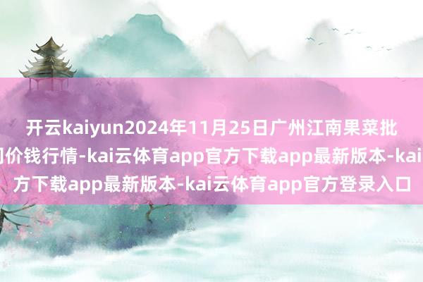 开云kaiyun2024年11月25日广州江南果菜批发市集标的解决有限公司价钱行情-kai云体育app官方下载app最新版本-kai云体育app官方登录入口