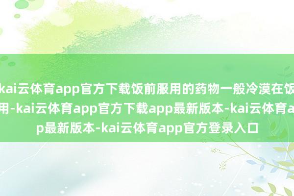 kai云体育app官方下载饭前服用的药物一般冷漠在饭前15~30分钟服用-kai云体育app官方下载app最新版本-kai云体育app官方登录入口