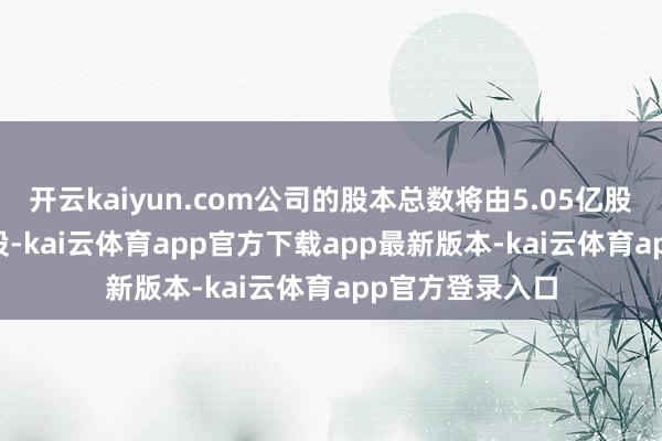 开云kaiyun.com公司的股本总数将由5.05亿股变更为5.05亿股-kai云体育app官方下载app最新版本-kai云体育app官方登录入口