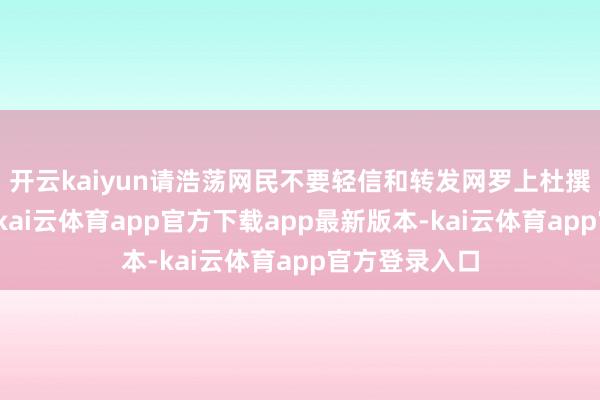 开云kaiyun请浩荡网民不要轻信和转发网罗上杜撰杜撰的信息-kai云体育app官方下载app最新版本-kai云体育app官方登录入口