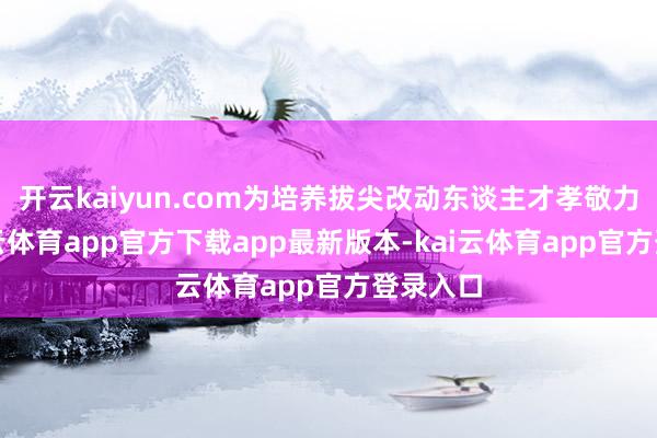 开云kaiyun.com为培养拔尖改动东谈主才孝敬力量-kai云体育app官方下载app最新版本-kai云体育app官方登录入口