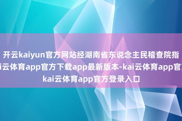 开云kaiyun官方网站经湖南省东说念主民稽查院指定统率-kai云体育app官方下载app最新版本-kai云体育app官方登录入口