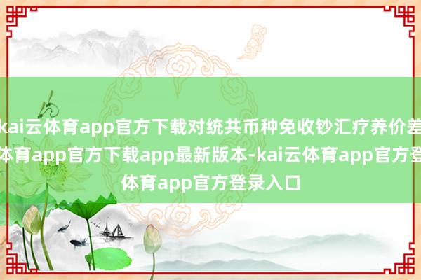 kai云体育app官方下载对统共币种免收钞汇疗养价差-kai云体育app官方下载app最新版本-kai云体育app官方登录入口