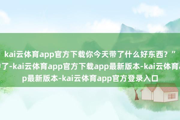 kai云体育app官方下载你今天带了什么好东西？”“家里孙子上初中了-kai云体育app官方下载app最新版本-kai云体育app官方登录入口