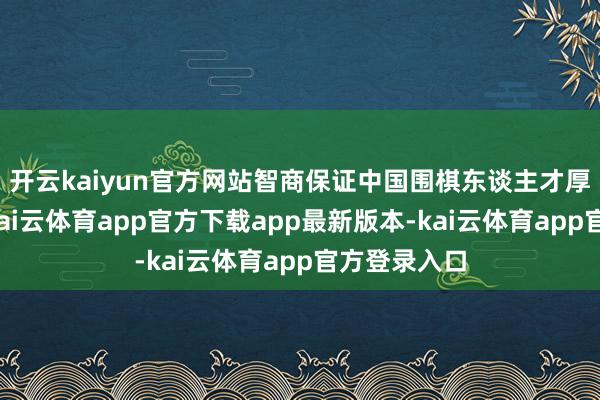 开云kaiyun官方网站智商保证中国围棋东谈主才厚度的上风-kai云体育app官方下载app最新版本-kai云体育app官方登录入口