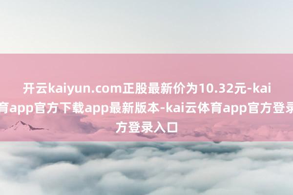 开云kaiyun.com正股最新价为10.32元-kai云体育app官方下载app最新版本-kai云体育app官方登录入口