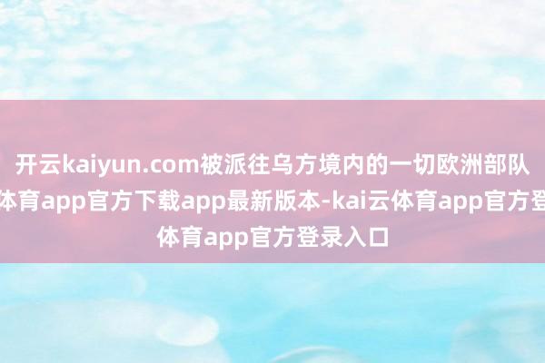 开云kaiyun.com被派往乌方境内的一切欧洲部队-kai云体育app官方下载app最新版本-kai云体育app官方登录入口