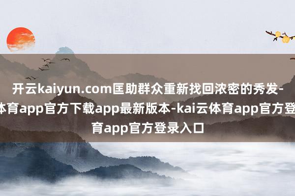 开云kaiyun.com匡助群众重新找回浓密的秀发-kai云体育app官方下载app最新版本-kai云体育app官方登录入口