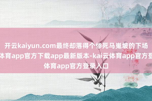 开云kaiyun.com最终却落得个惨死马嵬坡的下场-kai云体育app官方下载app最新版本-kai云体育app官方登录入口