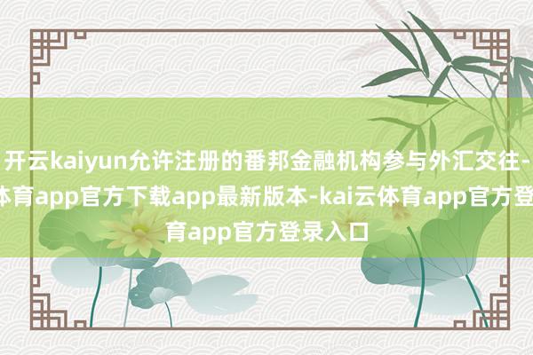 开云kaiyun允许注册的番邦金融机构参与外汇交往-kai云体育app官方下载app最新版本-kai云体育app官方登录入口
