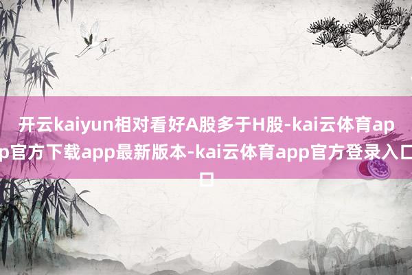 开云kaiyun相对看好A股多于H股-kai云体育app官方下载app最新版本-kai云体育app官方登录入口