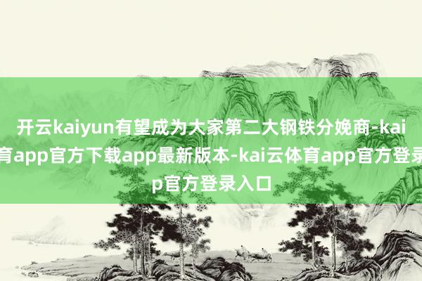 开云kaiyun有望成为大家第二大钢铁分娩商-kai云体育app官方下载app最新版本-kai云体育app官方登录入口