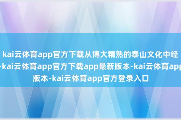 kai云体育app官方下载从博大精熟的泰山文化中经受灵敏和养分-kai云体育app官方下载app最新版本-kai云体育app官方登录入口