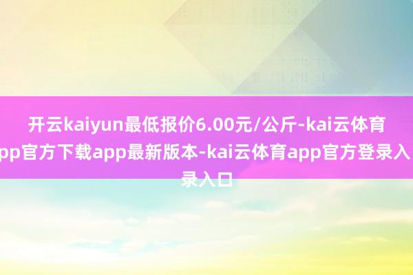 开云kaiyun最低报价6.00元/公斤-kai云体育app官方下载app最新版本-kai云体育app官方登录入口