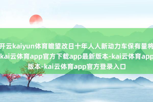 开云kaiyun体育瞻望改日十年人人新动力车保有量将达到4.8亿辆-kai云体育app官方下载app最新版本-kai云体育app官方登录入口