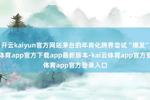 开云kaiyun官方网站茅台的年青化跨界尝试“爆发”-kai云体育app官方下载app最新版本-kai云体育app官方登录入口
