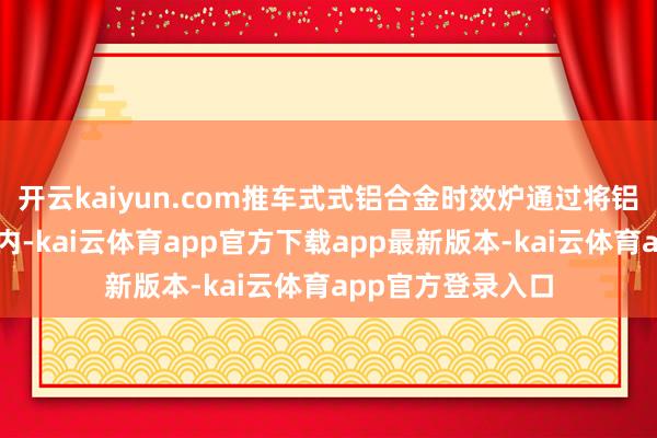 开云kaiyun.com推车式式铝合金时效炉通过将铝合金材料放入炉内-kai云体育app官方下载app最新版本-kai云体育app官方登录入口