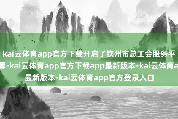 kai云体育app官方下载开启了钦州市总工会服务平陆运河确立的序幕-kai云体育app官方下载app最新版本-kai云体育app官方登录入口