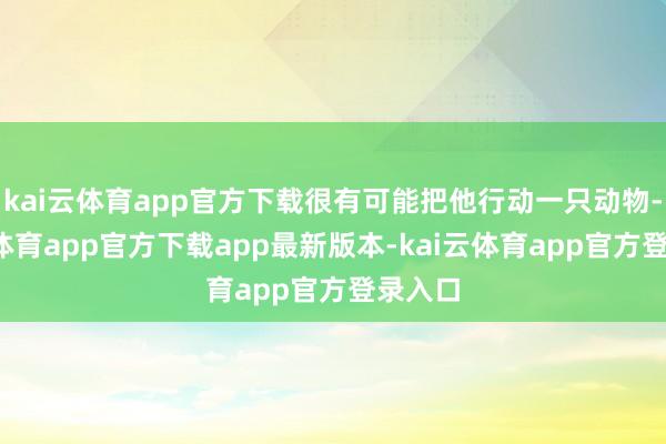 kai云体育app官方下载很有可能把他行动一只动物-kai云体育app官方下载app最新版本-kai云体育app官方登录入口