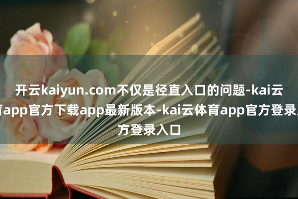 开云kaiyun.com不仅是径直入口的问题-kai云体育app官方下载app最新版本-kai云体育app官方登录入口