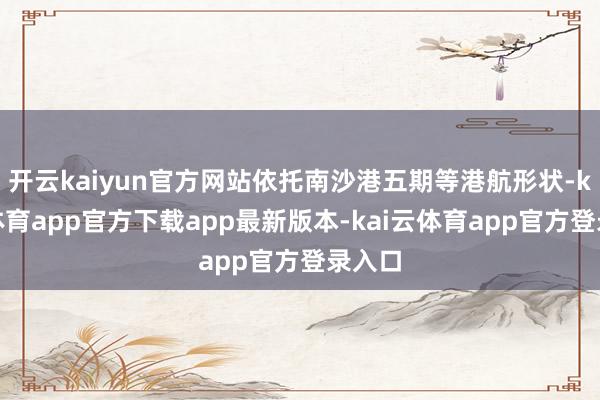 开云kaiyun官方网站依托南沙港五期等港航形状-kai云体育app官方下载app最新版本-kai云体育app官方登录入口