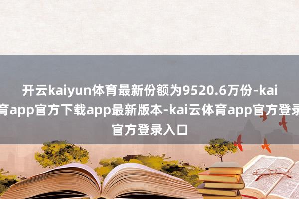 开云kaiyun体育最新份额为9520.6万份-kai云体育app官方下载app最新版本-kai云体育app官方登录入口