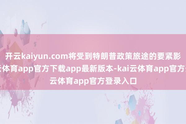 开云kaiyun.com将受到特朗普政策旅途的要紧影响-kai云体育app官方下载app最新版本-kai云体育app官方登录入口