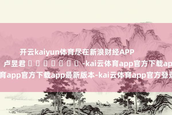 开云kaiyun体育尽在新浪财经APP            						包袱剪辑：卢昱君 							-kai云体育app官方下载app最新版本-kai云体育app官方登录入口