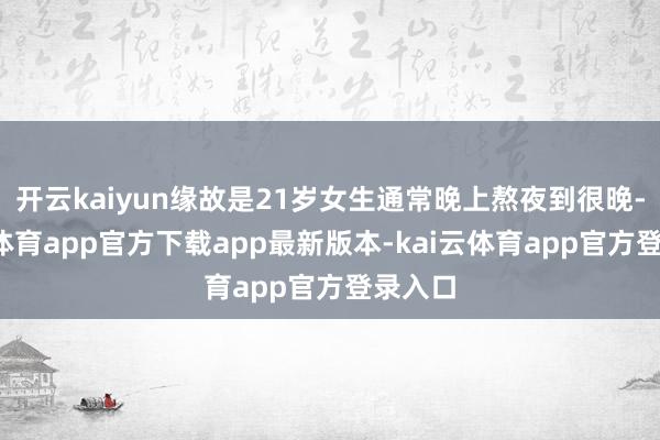 开云kaiyun缘故是21岁女生通常晚上熬夜到很晚-kai云体育app官方下载app最新版本-kai云体育app官方登录入口