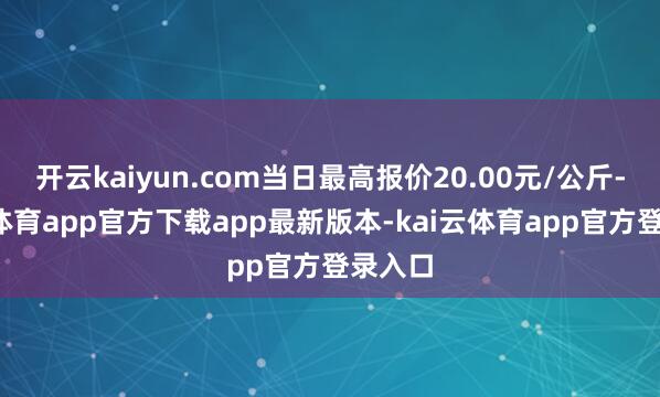 开云kaiyun.com当日最高报价20.00元/公斤-kai云体育app官方下载app最新版本-kai云体育app官方登录入口