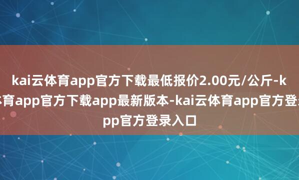 kai云体育app官方下载最低报价2.00元/公斤-kai云体育app官方下载app最新版本-kai云体育app官方登录入口