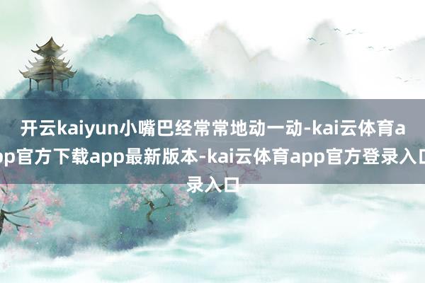 开云kaiyun小嘴巴经常常地动一动-kai云体育app官方下载app最新版本-kai云体育app官方登录入口