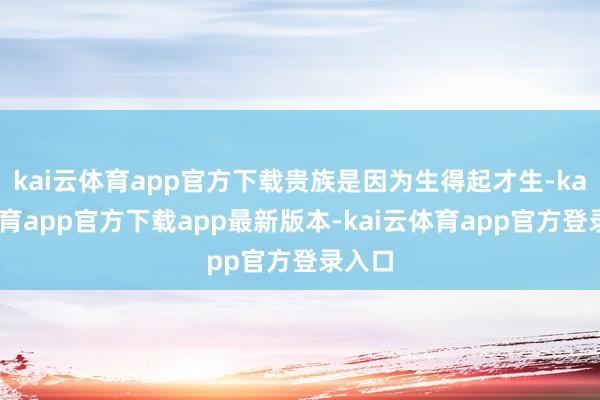 kai云体育app官方下载贵族是因为生得起才生-kai云体育app官方下载app最新版本-kai云体育app官方登录入口