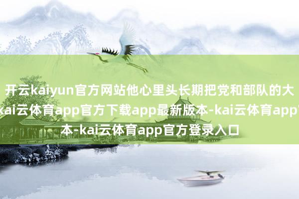 开云kaiyun官方网站他心里头长期把党和部队的大局放在首位-kai云体育app官方下载app最新版本-kai云体育app官方登录入口