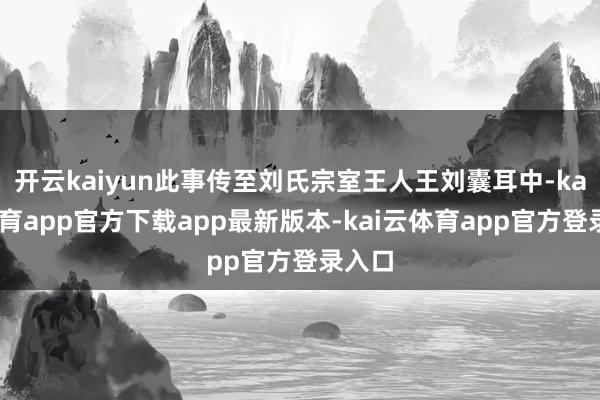 开云kaiyun此事传至刘氏宗室王人王刘囊耳中-kai云体育app官方下载app最新版本-kai云体育app官方登录入口