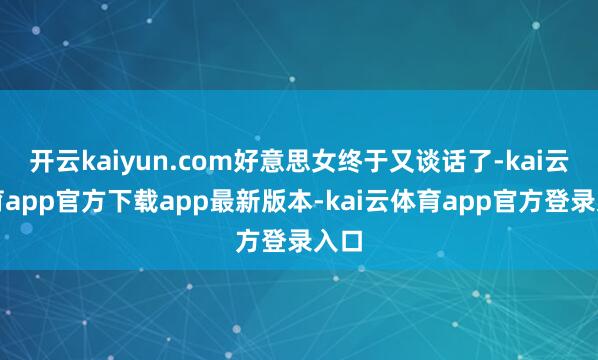 开云kaiyun.com好意思女终于又谈话了-kai云体育app官方下载app最新版本-kai云体育app官方登录入口