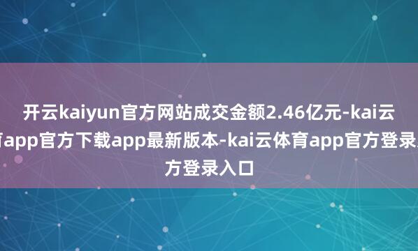 开云kaiyun官方网站成交金额2.46亿元-kai云体育app官方下载app最新版本-kai云体育app官方登录入口