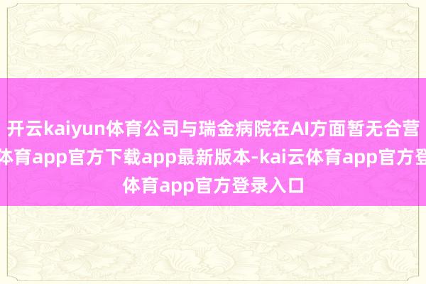 开云kaiyun体育公司与瑞金病院在AI方面暂无合营-kai云体育app官方下载app最新版本-kai云体育app官方登录入口