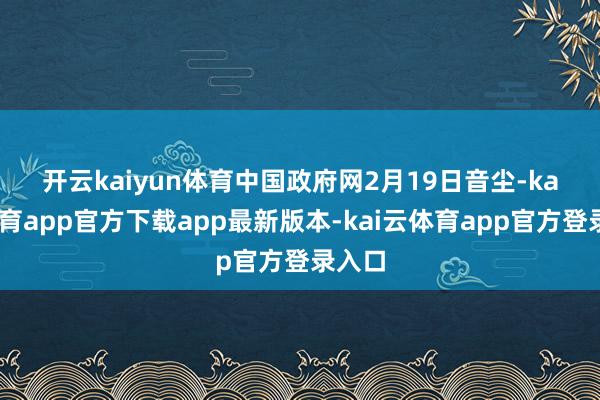 开云kaiyun体育　　中国政府网2月19日音尘-kai云体育app官方下载app最新版本-kai云体育app官方登录入口