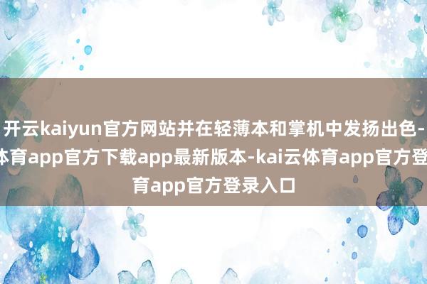 开云kaiyun官方网站并在轻薄本和掌机中发扬出色-kai云体育app官方下载app最新版本-kai云体育app官方登录入口