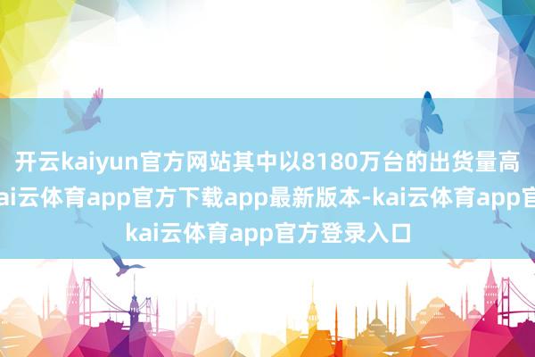 开云kaiyun官方网站其中以8180万台的出货量高居第一位-kai云体育app官方下载app最新版本-kai云体育app官方登录入口