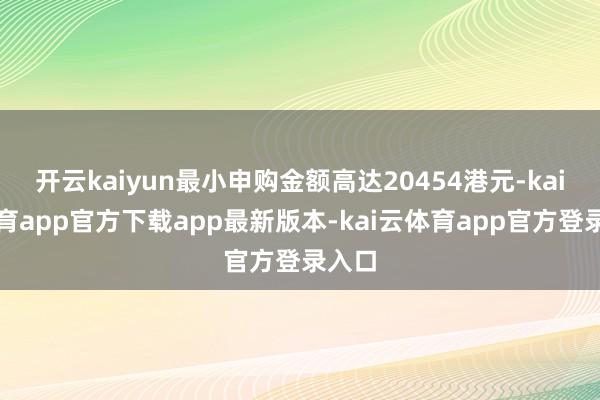 开云kaiyun最小申购金额高达20454港元-kai云体育app官方下载app最新版本-kai云体育app官方登录入口