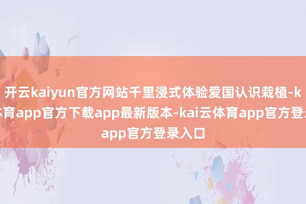 开云kaiyun官方网站千里浸式体验爱国认识栽植-kai云体育app官方下载app最新版本-kai云体育app官方登录入口