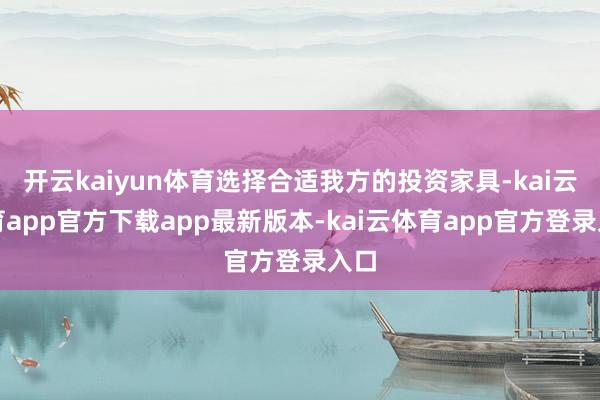 开云kaiyun体育选择合适我方的投资家具-kai云体育app官方下载app最新版本-kai云体育app官方登录入口